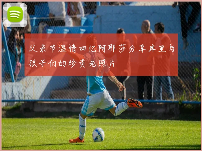 父亲节温情回忆阿耶莎分享库里与孩子们的珍贵老照片