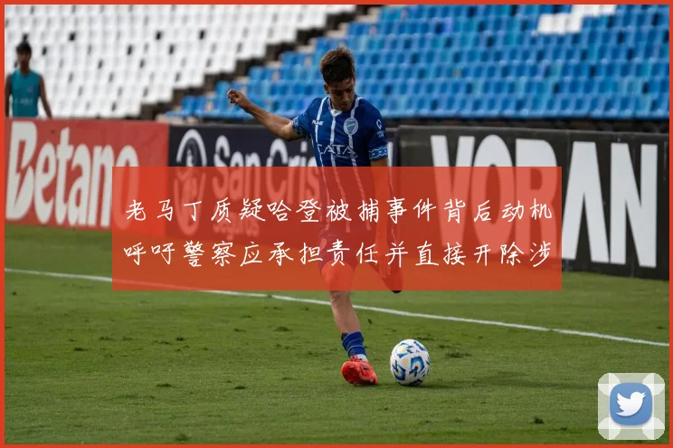 老马丁质疑哈登被捕事件背后动机呼吁警察应承担责任并直接开除涉事人员