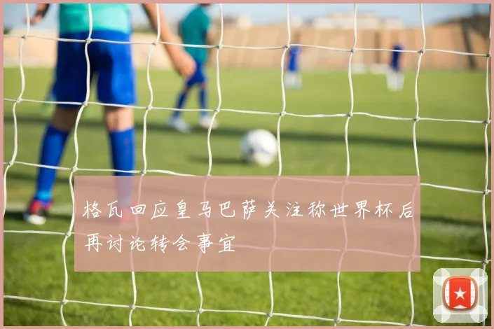 格瓦回应皇马巴萨关注称世界杯后再讨论转会事宜