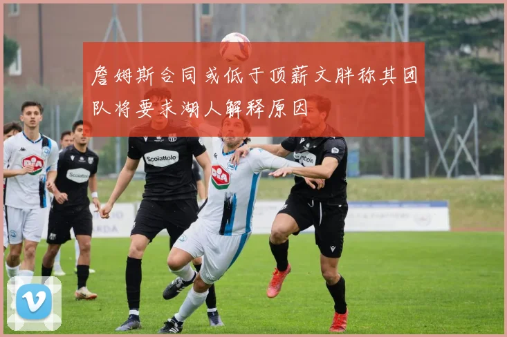 詹姆斯合同或低于顶薪文胖称其团队将要求湖人解释原因