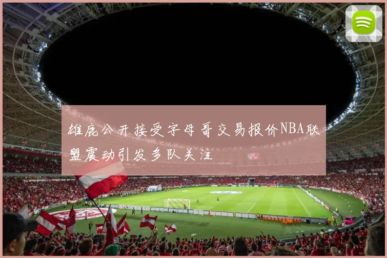 雄鹿公开接受字母哥交易报价NBA联盟震动引发多队关注