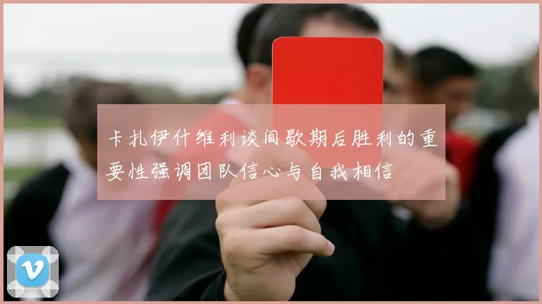 卡扎伊什维利谈间歇期后胜利的重要性强调团队信心与自我相信