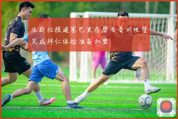 法新社报道塞巴里在摩洛哥训练营完成拜仁体检准备加盟