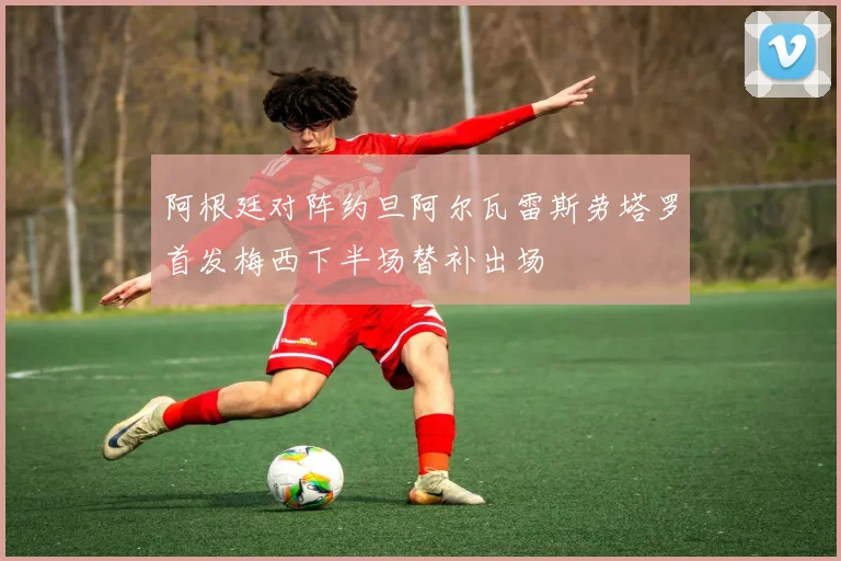 阿根廷对阵约旦阿尔瓦雷斯劳塔罗首发梅西下半场替补出场