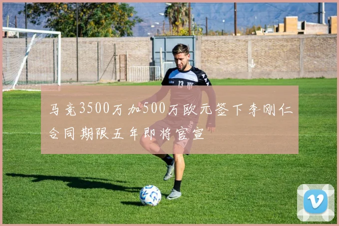 马竞3500万加500万欧元签下李刚仁合同期限五年即将官宣