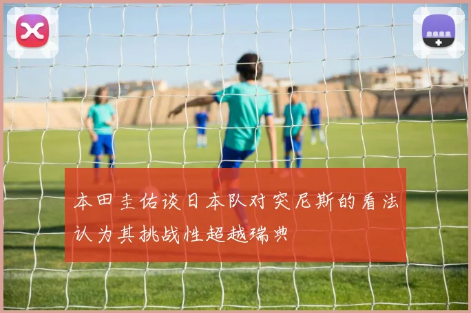本田圭佑谈日本队对突尼斯的看法认为其挑战性超越瑞典